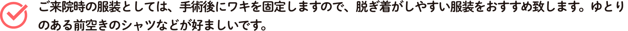 ご来院時の服装としては、手術後にワキを固定しますので、脱ぎ着がしやすい服装をおすすめ致します。ゆとりのある前空きのシャツなどが好ましいです。
