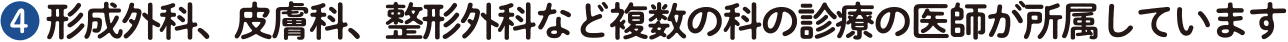 ❹ 形成外科、皮膚科、整形外科など複数の科の診療の医師が所属しています