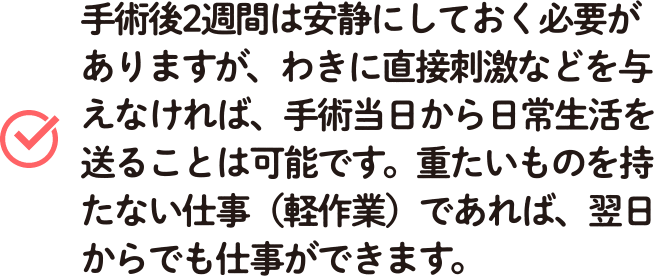 手術後2週間は安静にしておく必要がありますが、わきに直接刺激などを与えなければ、手術当日から日常生活を送ることは可能です。重たいものを持たない仕事（軽作業）であれば、翌日からでも仕事ができます。