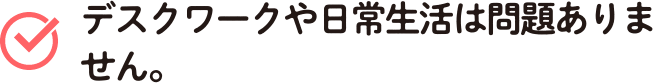 デスクワークや日常生活は問題ありません。