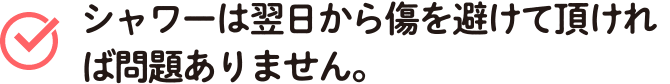 シャワーは翌日から傷を避けて頂ければ問題ありません。