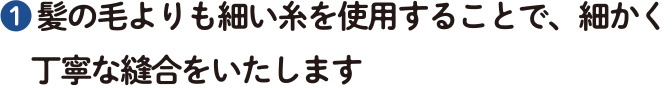 ❶ 髪の毛よりも細い糸を使用することで、細かく丁寧な縫合をいたします