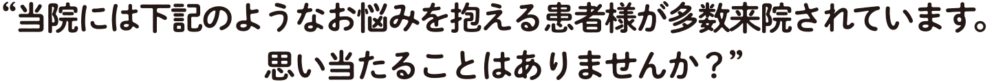 当院には下記のようなお悩みを抱える患者様が多数来院されています。 思い当たることはありませんか？