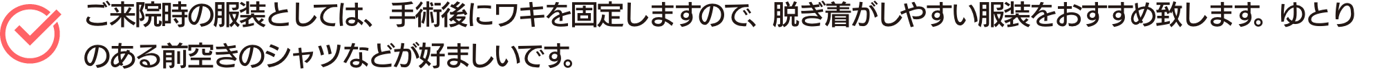 ご来院時の服装としては、手術後にワキを固定しますので、脱ぎ着がしやすい服装をおすすめ致します。ゆとりのある前空きのシャツなどが好ましいです。