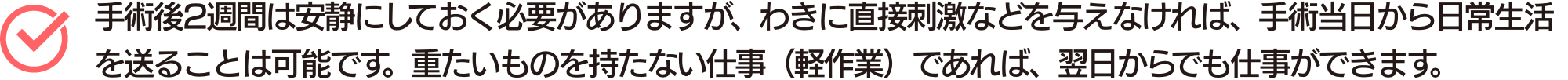 手術後2週間は安静にしておく必要がありますが、わきに直接刺激などを与えなければ、手術当日から日常生活を送ることは可能です。重たいものを持たない仕事（軽作業）であれば、翌日からでも仕事ができます。
