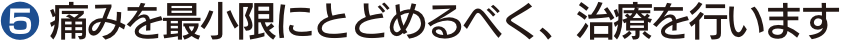 ❺ 痛みを最小限にとどめるべく、治療を行います