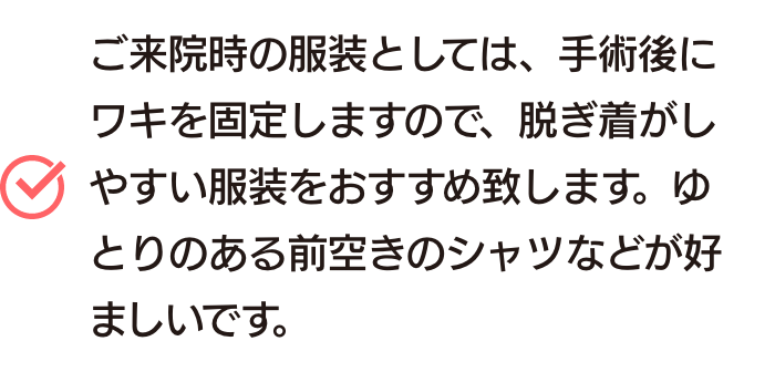ご来院時の服装としては、手術後にワキを固定しますので、脱ぎ着がしやすい服装をおすすめ致します。ゆとりのある前空きのシャツなどが好ましいです。