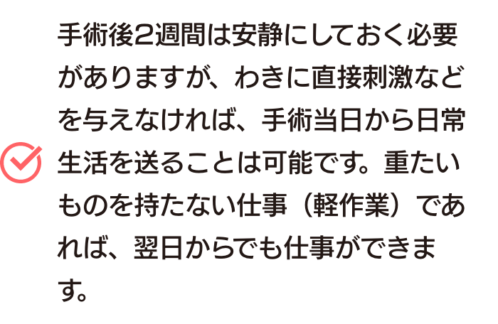 手術後2週間は安静にしておく必要がありますが、わきに直接刺激などを与えなければ、手術当日から日常生活を送ることは可能です。重たいものを持たない仕事（軽作業）であれば、翌日からでも仕事ができます。