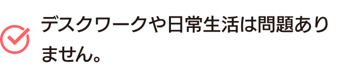 デスクワークや日常生活は問題ありません。