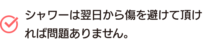 シャワーは翌日から傷を避けて頂ければ問題ありません。
