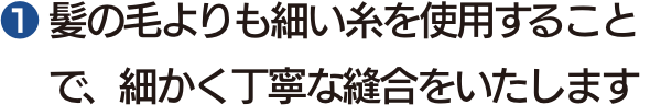 ❶ 髪の毛よりも細い糸を使用することで、細かく丁寧な縫合をいたします